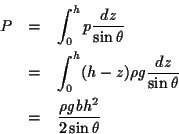 \begin{eqnarray*}
P & = & \int_0^h p \frac{dz}{\sin\theta} \\
& = & \int_0^h ...
...ac{dz}{\sin\theta} \\
& = & \frac{\rho g b h^2}{2 \sin\theta}
\end{eqnarray*}